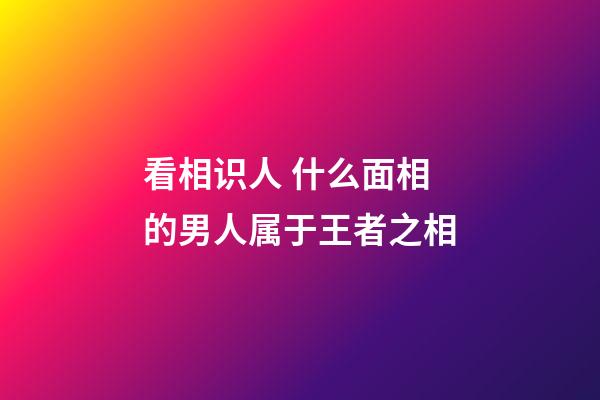 看相识人 什么面相的男人属于王者之相
